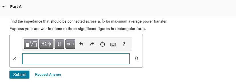 Part A
Find the impedance that should be connected across a, b for maximum average power transfer.
Express your answer in ohms to three significant figures in rectangular form.
[5] ΑΣΦΑ
Z=
Submit Request Answer
vec
?
Ω