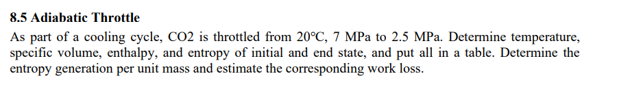 8.5 Adiabatic Throttle
As part of a cooling cycle, CO2 is throttled from 20°C, 7 MPa to 2.5 MPa. Determine temperature,
specific volume, enthalpy, and entropy of initial and end state, and put all in a table. Determine the
entropy generation per unit mass and estimate the corresponding work loss.