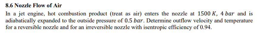 8.6 Nozzle Flow of Air
In a jet engine, hot combustion product (treat as air) enters the nozzle at 1500 K, 4 bar and is
adiabatically expanded to the outside pressure of 0.5 bar. Determine outflow velocity and temperature
for a reversible nozzle and for an irreversible nozzle with isentropic efficiency of 0.94.