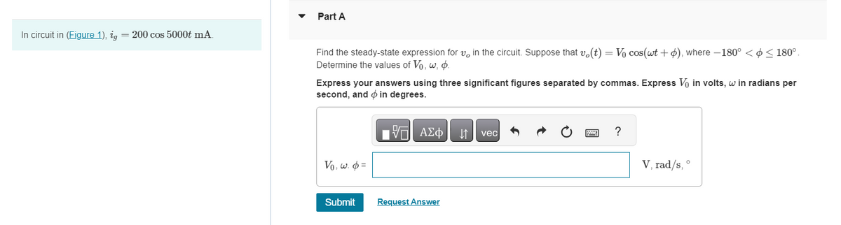 In circuit in (Figure 1), ig = 200 cos 5000t mA
Part A
Find the steady-state expression for v in the circuit. Suppose that vo(t) = Vo cos(wt + p), where −180º < ≤ 180°.
Determine the values of Vo, w, p.
Express your answers using three significant figures separated by commas. Express V₁ in volts, w in radians per
second, and in degrees.
197| ΑΣΦ ↓↑ vec
Vo, w. p=
Submit
Request Answer
?
V, rad/s, °