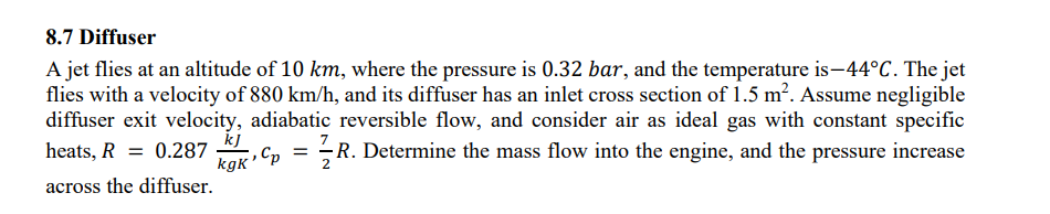 8.7 Diffuser
A jet flies at an altitude of 10 km, where the pressure is 0.32 bar, and the temperature is-44°C. The jet
flies with a velocity of 880 km/h, and its diffuser has an inlet cross section of 1.5 m². Assume negligible
diffuser exit velocity, adiabatic reversible flow, and consider air as ideal gas with constant specific
R. Determine the mass flow into the engine, and the pressure increase
heats, R = 0.287
=
:, Cp R.
across the diffuser.
kJ
kgk