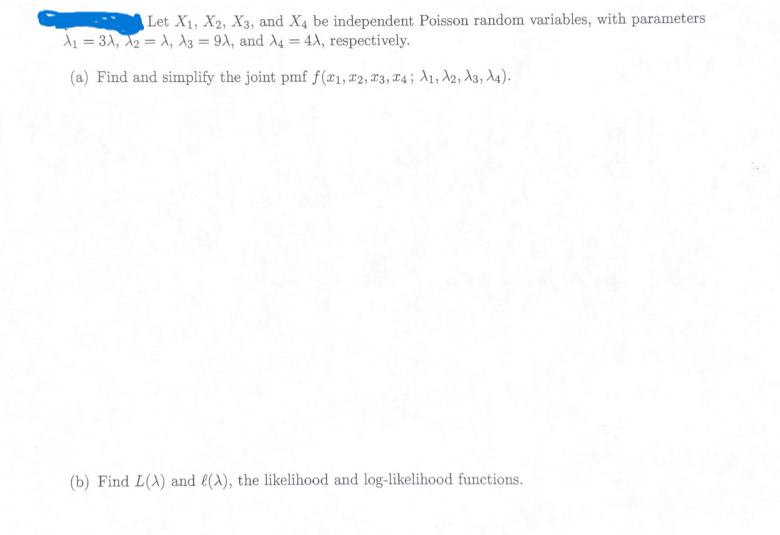 Let X1, X2, X3, and X4 be independent Poisson random variables, with parameters
A₁ = 3A, A2 = A, A3 = 9A, and A4 = 4A, respectively.
(a) Find and simplify the joint pmf f(x1, x2, x3, x4; A1, A2, A3, A4).
(b) Find L(A) and (A), the likelihood and log-likelihood functions.