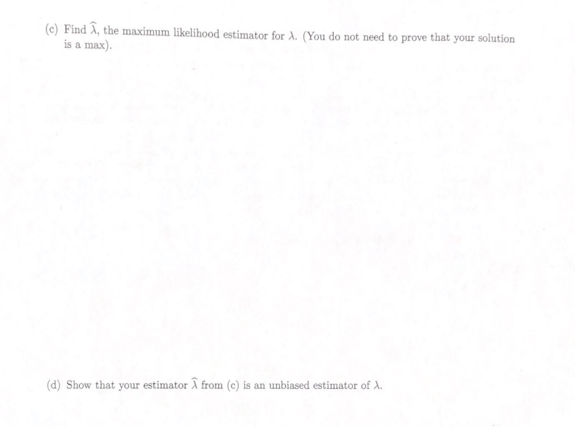 (c) Find A, the maximum likelihood estimator for A. (You do not need to prove that your solution
is a max).
(d) Show that your estimator X from (c) is an unbiased estimator of X.