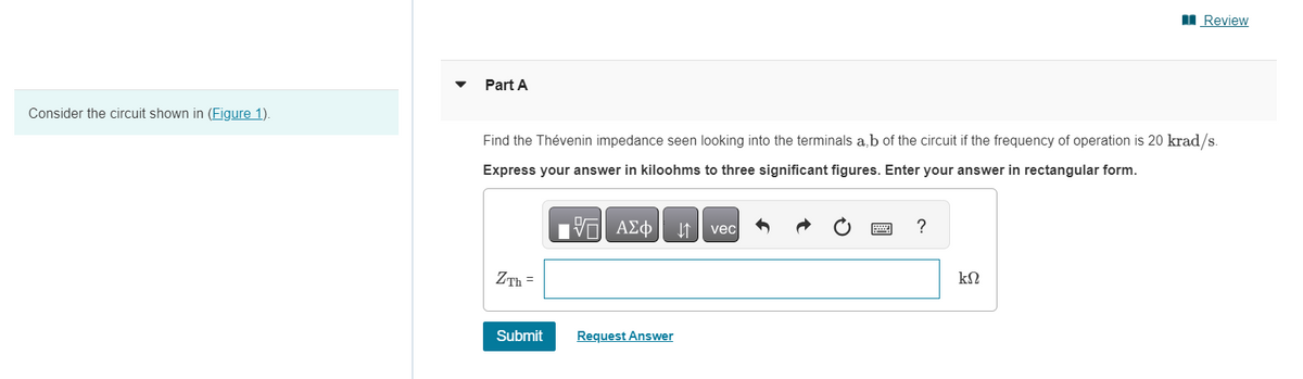 Consider the circuit shown in (Figure 1).
Part A
Find the Thévenin impedance seen looking into the terminals a,b of the circuit if the frequency of operation is 20 krad/s.
Express your answer in kiloohms to three significant figures. Enter your answer in rectangular form.
17 ΑΣΦ
ZTh=
Submit
Request Answer
vec
?
Review
ΚΩ