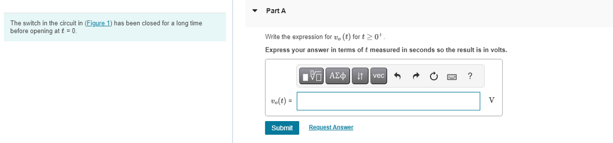 The switch in the circuit in (Figure 1) has been closed for a long time
before opening at t = 0.
Part A
Write the expression for v, (t) for t≥0+.
Express your answer in terms of t measured in seconds so the result is in volts.
vo(t) =
Submit
IV—| ΑΣΦ |
Request Answer
vec
?
V