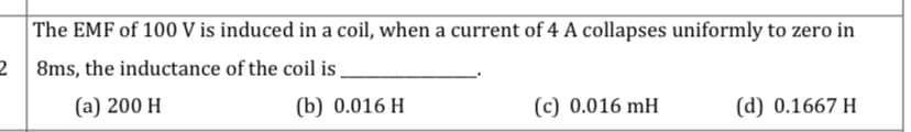 The EMF of 100 V is induced in a coil, when a current of 4 A collapses uniformly to zero in
2 8ms, the inductance of the coil is .
(a) 200 H
(b) 0.016 H
(c) 0.016 mH
(d) 0.1667 H
