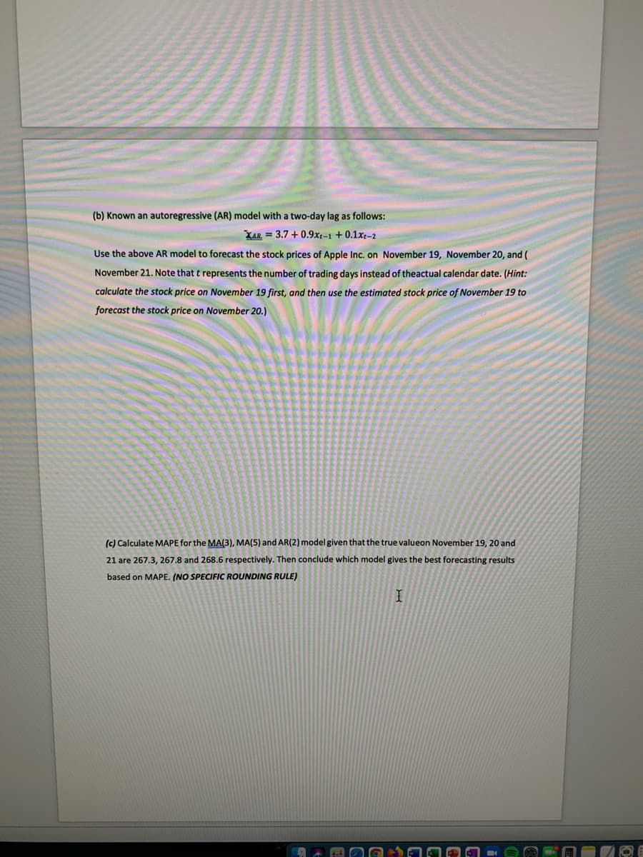 (b) Known an autoregressive (AR) model with a two-day lag as follows:
XAR = 3.7 + 0.9xt-1 +0.1xt-2
Use the above AR model to forecast the stock prices of Apple Inc. on November 19, November 20, and (
November 21. Note that t represents the number of trading days instead of theactual calendar date. (Hint:
calculate the stock price on November 19 first, and then use the estimated stock price of November 19 to
forecast the stock price on November 20.)
(c) Calculate MAPE for the MA(3), MA(5) and AR(2) model given that the true valueon November 19, 20 and
21 are 267.3, 267.8 and 268.6 respectively. Then conclude which model gives the best forecasting results
based on MAPE. (NO SPECIFIC ROUNDING RULE)
