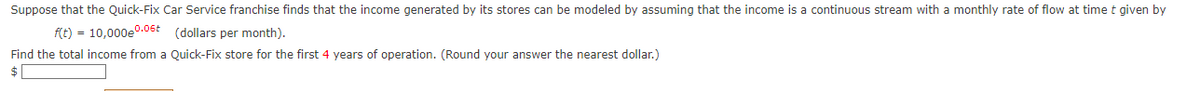 Suppose that the Quick-Fix Car Service franchise finds that the income generated by its stores can be modeled by assuming that the income is a continuous stream with a monthly rate of flow at time t given by
f(t) = 10,000e0.06 (dollars per month).
Find the total income from a Quick-Fix store for the first 4 years of operation. (Round your answer the nearest dollar.)
