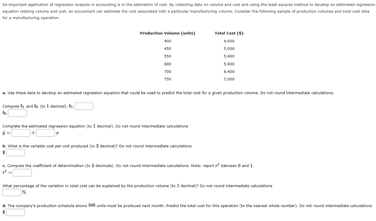 An important application of regression analysis in accounting is in the estimation of cost. By collecting data on volume and cost and using the least squares method to develop an estimated regression
equation relating volume and cost, an accountant can estimate the cost associated with a particular manufacturing volume. Consider the following sample of production volumes and total cost data
for a manufacturing operation.
Production Volume (units)
400
450
550
Compute bi and bo (to 1 decimal). b₁
bo
600
700
750
a. Use these data to develop an estimated regression equation that could be used to predict the total cost for a given production volume. Do not round intermediate calculations.
Complete the estimated regression equation (to 1 decimal). Do not round intermediate calculations
ŷ =
+
I
Total Cost ($)
4,000
5,000
5,400
5,900
6,400
7,000
b. What is the variable cost per unit produced (to 2 decimal)? Do not round intermediate calculations
$
c. Compute the coefficient of determination (to 3 decimals). Do not round intermediate calculations. Note: report ² between 0 and 1.
p² =
What percentage of the variation in total cost can be explained by the production volume (to 1 decimal)? Do not round intermediate calculations
%
d. The company's production schedule shows 500 units must be produced next month. Predict the total cost for this operation (to the nearest whole number). Do not round intermediate calculations
$