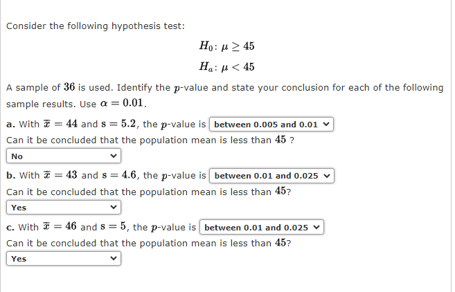 Consider the following hypothesis test:
Ho: μ ≥ 45
Ha: μ < 45
A sample of 36 is used. Identify the p-value and state your conclusion for each of the following
sample results. Use a = 0.01,
a. With = 44 and s= 5.2, the p-value is between 0.005 and 0.01 ✓
Can it be concluded that the population mean is less than 45 ?
No
b. With = 43 and s=4.6, the p-value is between 0.01 and 0.025
Can it be concluded that the population mean is less than 45?
Yes
c. With = 46 and 8 = 5, the p-value is between 0.01 and 0.025
Can it be concluded that the population mean is less than 45?
Yes