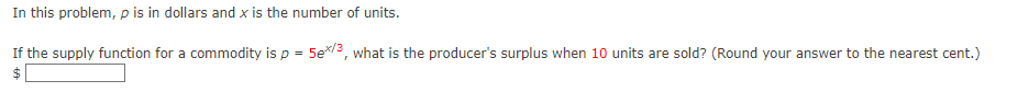 In this problem, p is in dollars and x is the number of units.
If the supply function for a commodity is p = 5ex/3, what is the producer's surplus when 10 units are sold? (Round your answer to the nearest cent.)
$