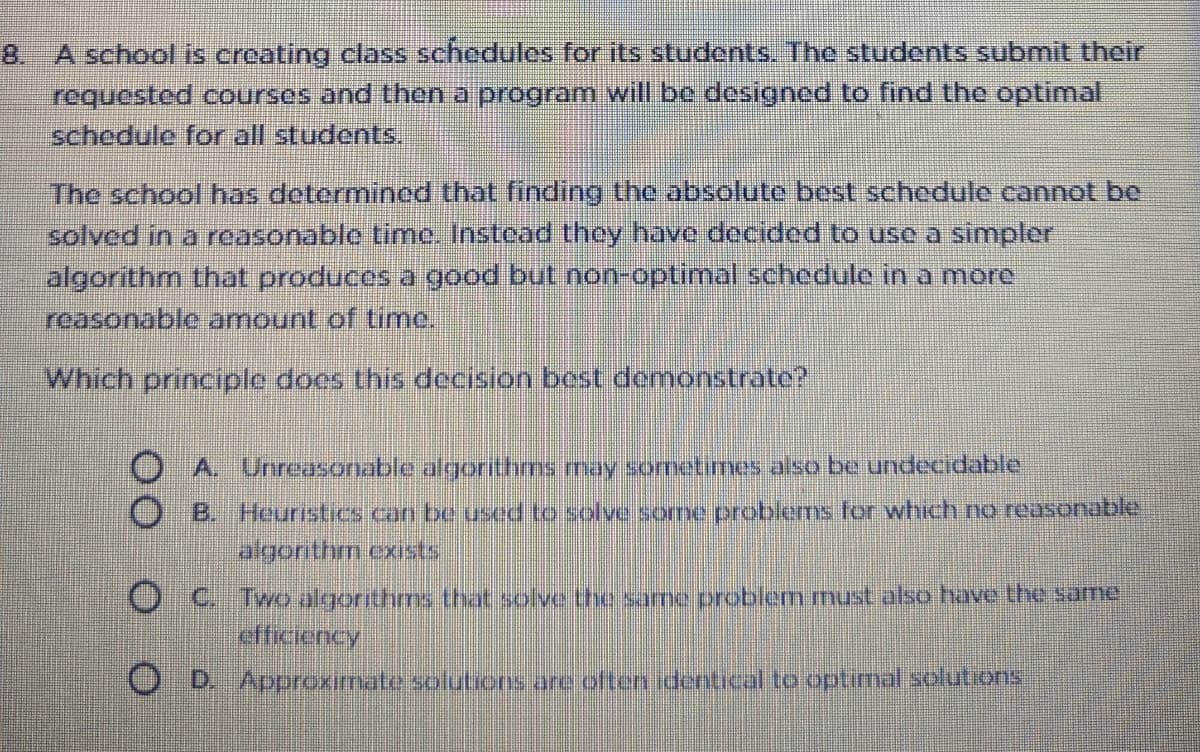 8. A school is creating class schedules for its students. The students submit their
requested courses and then a program will be designed to find the optimal
schedule for all students.
The school has determined that finding the absolute best schedule cannot be
solved in a reasonablo time. Instead they have decided to use a simpler
algorithm that produces a good but non-optimal schedule in a more
reasonable amount of time.
Which principle does this decision best demonstrate?
O A Unreasonable algorithms may sometimes also be undecidable
O B. Heuristics can be used to solve some problems for which no reasonable
algorithm exsts
O C.
efficiency
Two algorithms that solve the same problem must also have the same
O B. Approximate solutions are often identical to optimal solutions
