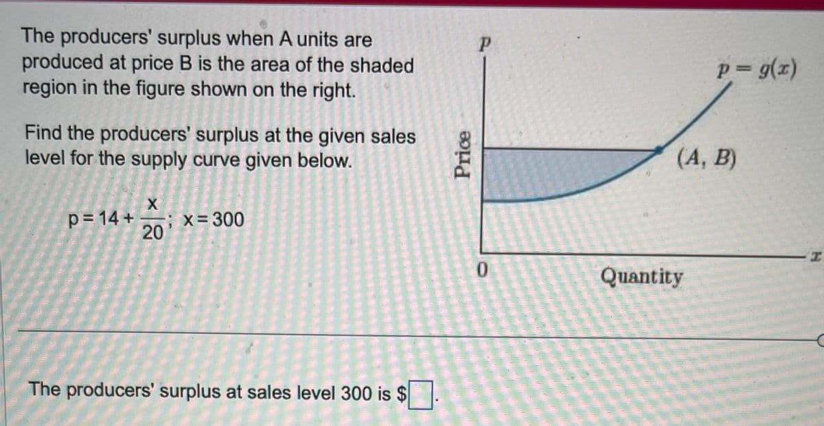 The producers' surplus when A units are
produced at price B is the area of the shaded
region in the figure shown on the right.
Find the producers' surplus at the given sales
level for the supply curve given below.
X
p=14+ ; X=300
20
The producers' surplus at sales level 300 is $
Price
P
0
p = g(x)
(A, B)
Quantity
I