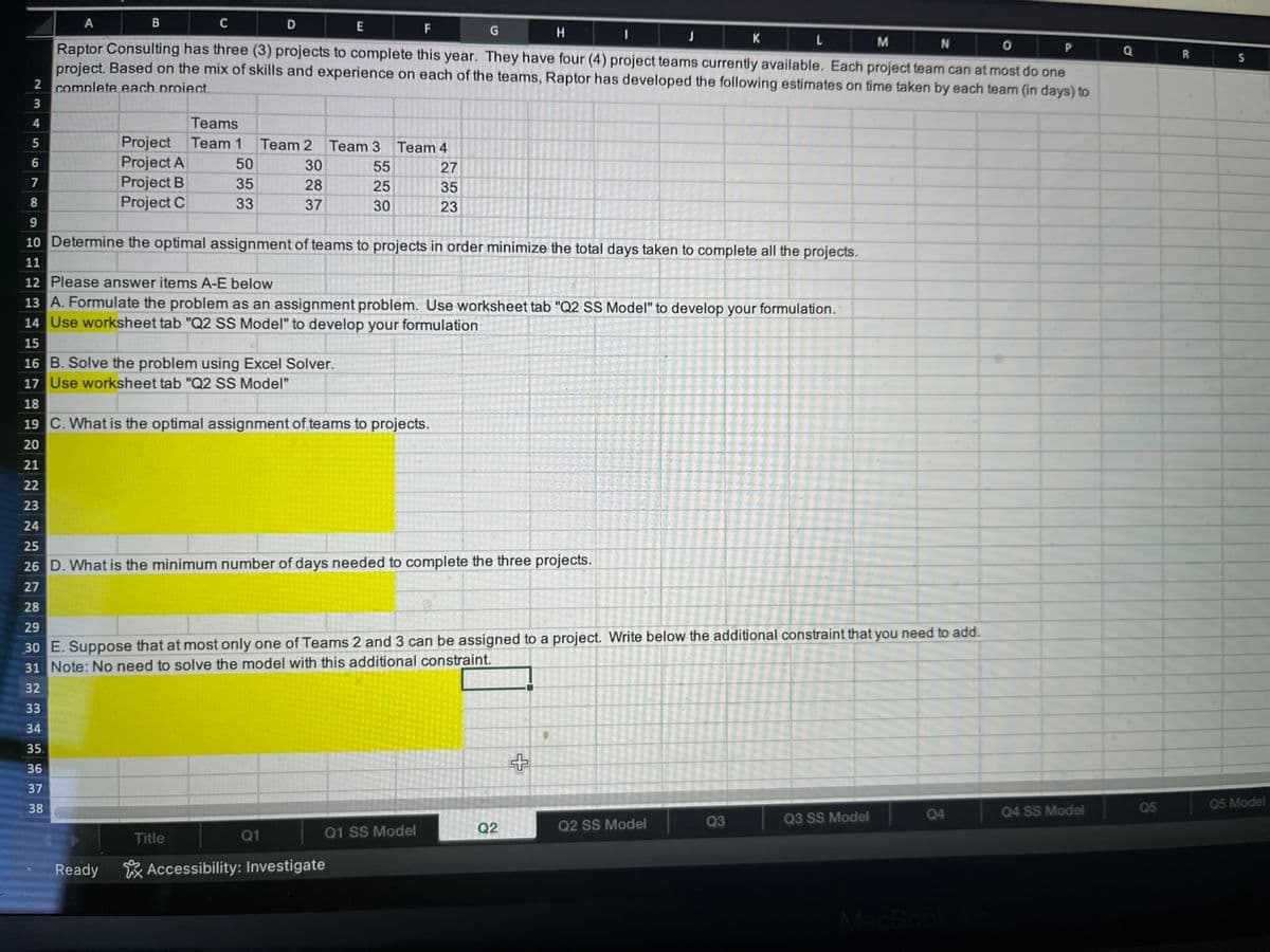 A
B
C
D
F
G
H
M
N
O
P
Raptor Consulting has three (3) projects to complete this year. They have four (4) project teams currently available. Each project team can at most do one
project. Based on the mix of skills and experience on each of the teams, Raptor has developed the following estimates on time taken by each team (in days) to
2 complete each proiect.
3
4
5
6
7
8
9
10 Determine the optimal assignment of teams to projects in order minimize the total days taken to complete all the projects.
11
12 Please answer items A-E below
13 A. Formulate the problem as an assignment problem. Use worksheet tab "Q2 SS Model" to develop your formulation.
14 Use worksheet tab "Q2 SS Model" to develop your formulation
15
16 B. Solve the problem using Excel Solver.
17 Use worksheet tab "Q2 SS Model"
Teams
Project Team 1 Team 2
Project A
50
30
Project B
35
28
Project C
33
37
Ready
Title
Q1
E
Accessibility: Investigate
Team 3 Team 4
55
27
25
35
30
23
18
19 C. What is the optimal assignment of teams to projects.
20
21
22
23
24
25
26 D. What is the minimum number of days needed to complete the three projects.
27
28
29
30 E. Suppose that at most only one of Teams 2 and 3 can be assigned to a project. Write below the additional constraint that you need to add.
31 Note: No need to solve the model with this additional constraint.
32
33
34
35.
36
37
38
Q1 SS Model
Q2
44
+
Q2 SS Model
K
Q3
L
Q3 SS Model
Q4
+
Q4 SS Model
Q
Q5
R
S
Q5 Model