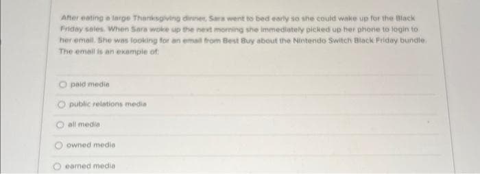 After eating a large Thanksgiving dinner, Sara went to bed early so she could wake up for the Black
Friday sales. When Sara woke up the next morning she immediately picked up her phone to login to
her email. She was looking for an email from Best Buy about the Nintendo Switch Black Friday bundle.
The email is an example of
paid media
Opublic relations media
all media
owned media
earned media