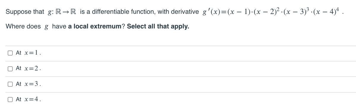 Suppose that g: R→R is a differentiable function, with derivative g'(x)=(x – 1)·(x – 2)² · (x – 3)³ · (x – 4)* .
Where does g have a local extremum? Select all that apply.
O At x=1.
At x=2.
O At x=3.
At x=4.
