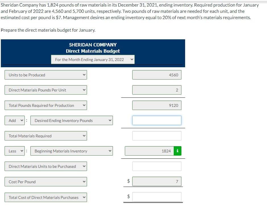 Sheridan Company has 1,824 pounds of raw materials in its December 31, 2021, ending inventory. Required production for January
and February of 2022 are 4,560 and 5,700 units, respectively. Two pounds of raw materials are needed for each unit, and the
estimated cost per pound is $7. Management desires an ending inventory equal to 20% of next month's materials requirements.
Prepare the direct materials budget for January.
Units to be Produced
Direct Materials Pounds Per Unit
Total Pounds Required for Production
Add
SHERIDAN COMPANY
Direct Materials Budget
For the Month Ending January 31, 2022
Total Materials Required
Less :
Desired Ending Inventory Pounds
Beginning Materials Inventory
Direct Materials Units to be Purchased
Cost Per Pound
Total Cost of Direct Materials Purchases
>
$
CA
$
LA
4560
2
9120
1824
ww
7