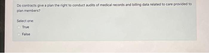 Do contracts give a plan the right to conduct audits of medical records and billing data related to care provided to
plan members?
Select one:
True
False.