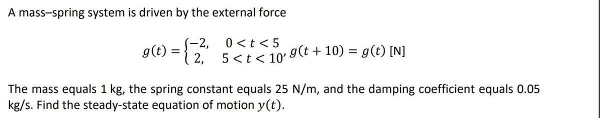 A mass-spring system is driven by the external force
S-2,
g(t) ={ 2,
0 <t < 5
5 <t < 10'
g(t + 10) = g(t) [N]
The mass equals 1 kg, the spring constant equals 25 N/m, and the damping coefficient equals 0.05
kg/s. Find the steady-state equation of motion y(t).
