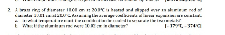 2. A brass ring of diameter 10.00 cm at 20.0°C is heated and slipped over an aluminum rod of
diameter 10.01 cm at 20.0°C. Assuming the average coefficients of linear expansion are constant,
a. to what temperature must the combination be cooled to separate the two metals?
b. What if the aluminum rod were 10.02 cm in diameter?
(- 179°C, - 374°C]

