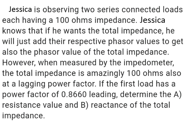 Jessica is observing two series connected loads
each having a 100 ohms impedance. Jessica
knows that if he wants the total impedance, he
will just add their respective phasor values to get
also the phasor value of the total impedance.
However, when measured by the impedometer,
the total impedance is amazingly 100 ohms also
at a lagging power factor. If the first load has a
power factor of 0.8660 leading, determine the A)
resistance value and B) reactance of the total
impedance.
