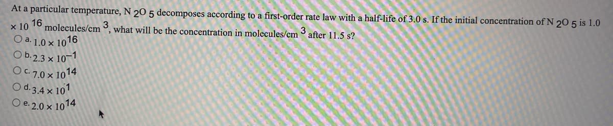 At a particular temperature, N 20 5 decomposes according to a first-order rate law with a half-life of 3.0 s. If the initial concentration ofN 20 5 is 1.0
х 10
16
molecules/cm
what will be the concentration in molecules/cm
3
after 11.5 s?
O a. 1.0 × 1016
O b.2.3 × 10-1
O. 7.0× 1014
O d. 3.4 x 101
O e. 2,0 × 1014
