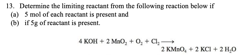 13. Determine the limiting reactant from the following reaction below if
(a) 5 mol of each reactant is present and
(b) if 5g of reactant is present.
4 KOH + 2 MnO, + O2 + Cl, –→
2 KMNO, + 2 KCI + 2 H,O
