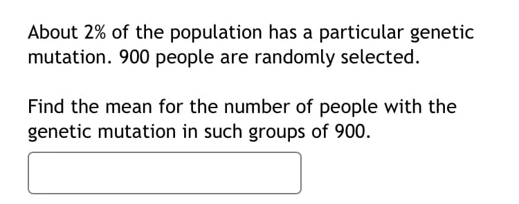 About 2% of the population has a particular genetic
mutation. 900 people are randomly selected.
Find the mean for the number of people with the
genetic mutation in such groups of 900.