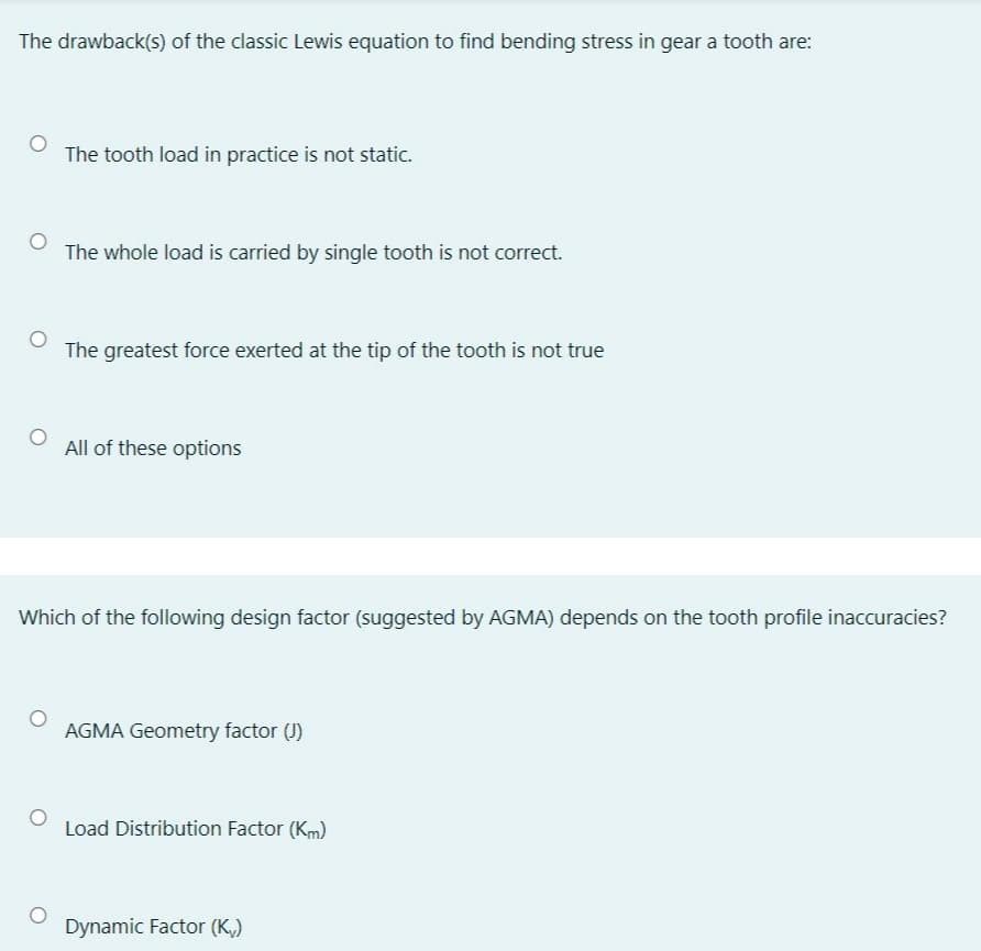 The drawback(s) of the classic Lewis equation to find bending stress in gear a tooth are:
The tooth load in practice is not static.
The whole load is carried by single tooth is not correct.
The greatest force exerted at the tip of the tooth is not true
All of these options
Which of the following design factor (suggested by AGMA) depends on the tooth profile inaccuracies?
AGMA Geometry factor (J)
Load Distribution Factor (Km)
Dynamic Factor (K,)
