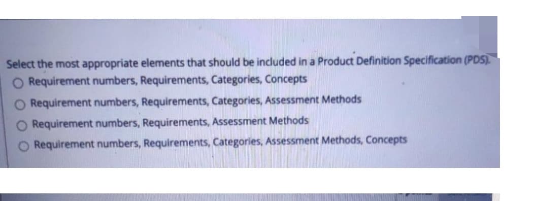 Select the most appropriate elements that should be included in a Product Definition Specification (PDS).
Requirement numbers, Requirements, Categories, Concepts
Requirement numbers, Requirements, Categories, Assessment Methods
Requirement numbers, Requirements, Assessment Methods
Requirement numbers, Requirements, Categories, Assessment Methods, Concepts
