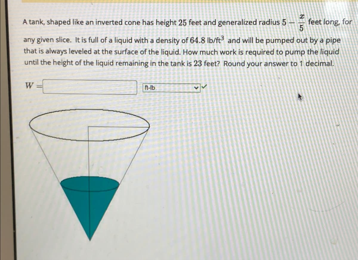 T
feet long, for
A tank, shaped like an inverted cone has height 25 feet and generalized radius 5 -
any given slice. It is full of a liquid with a density of 64.8 lb/ft³ and will be pumped out by a pipe
that is always leveled at the surface of the liquid. How much work is required to pump the liquid
until the height of the liquid remaining in the tank is 23 feet? Round your answer to 1 decimal.
W
ft-lb