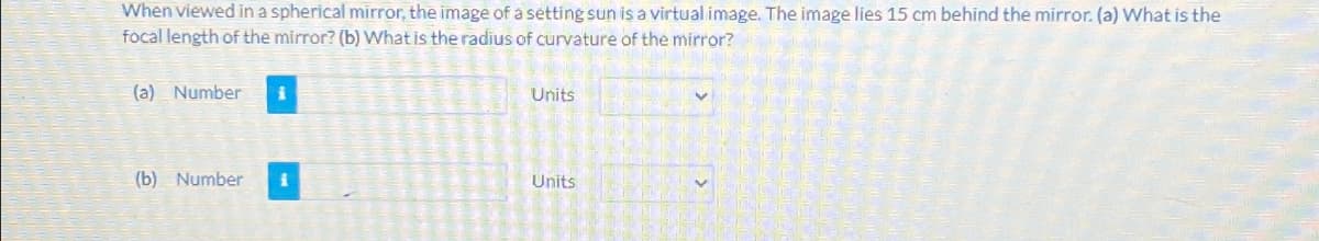 When viewed in a spherical mirror, the image of a setting sun is a virtual image. The image lies 15 cm behind the mirror. (a) What is the
focal length of the mirror? (b) What is the radius of curvature of the mirror?
(a) Number
Units
(b) Number 1
Units