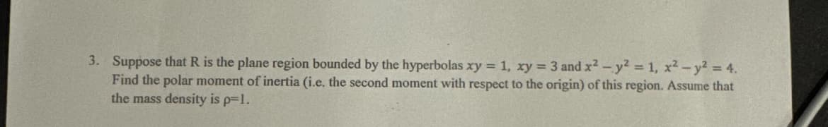 3. Suppose that R is the plane region bounded by the hyperbolas xy = 1, xy = 3 and x2 y2 = 1, x2 y2 = 4.
Find the polar moment of inertia (i.e. the second moment with respect to the origin) of this region. Assume that
the mass density is p=1.