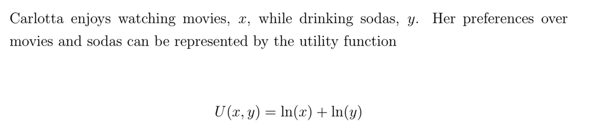 Carlotta enjoys watching movies, x, while drinking sodas, y. Her preferences over
movies and sodas can be represented by the utility function
U (x, y) = ln(x) + In(y)