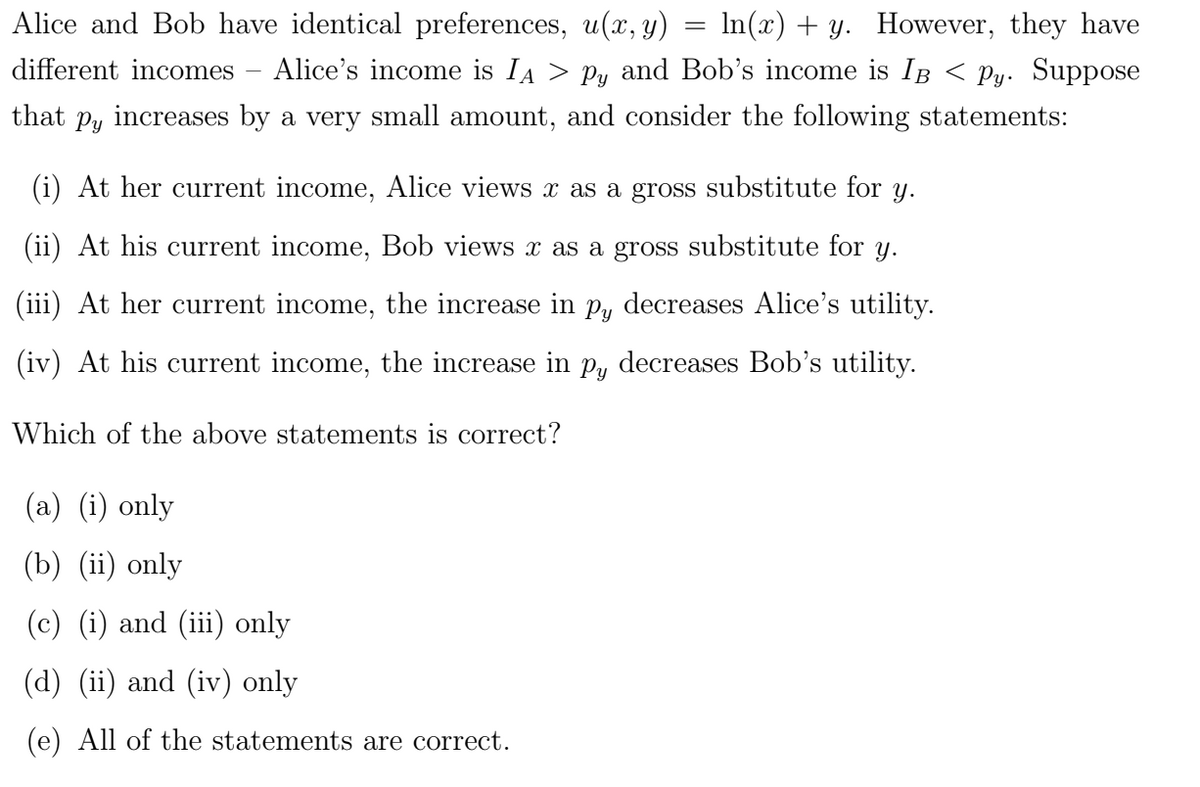 Alice and Bob have identical preferences, u(x, y) In(x) + y. However, they have
different incomes - Alice's income is IA > Py and Bob's income is IB < Py. Suppose
that py increases by a very small amount, and consider the following statements:
=
At her current income, Alice views x as a gross substitute for y.
(ii) At his current income, Bob views x as a gross substitute for y.
(iii) At her current income, the increase in py decreases Alice's utility.
(iv) At his current income, the increase in py decreases Bob's utility.
Which of the above statements is correct?
(a) (i) only
(b) (ii) only
(c) (i) and (iii) only
(d) (ii) and (iv) only
(e) All of the statements are correct.