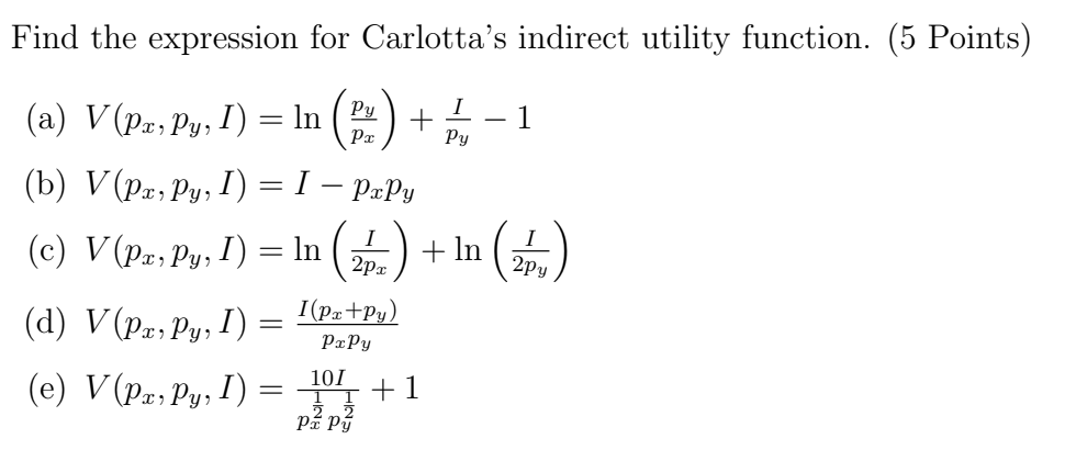 Find the expression for Carlotta's indirect utility function. (5 Points)
I
(a) V (Px, Py, I) = ln (Py + −1
Px
Py
(b) V (Px, Py, I)
(d) V (Px, Py, I)
=
(c) V (Pa, Py, I) = ln ( + In
2px
(e) V (Px, Py, I)
-
I - PxPy
=
I(Px+Py)
PxPy
10I
Pí Pý
+1
2py