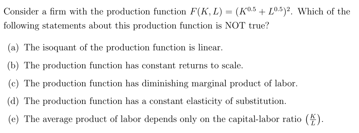 Consider a firm with the production function F(K, L) = (Kº.5 + L0.5)2. Which of the
following statements about this production function is NOT true?
(a) The isoquant of the production function is linear.
(b) The production function has constant returns to scale.
(c) The production function has diminishing marginal product of labor.
(d) The production function has a constant elasticity of substitution.
(e) The average product of labor depends only on the capital-labor ratio (2).