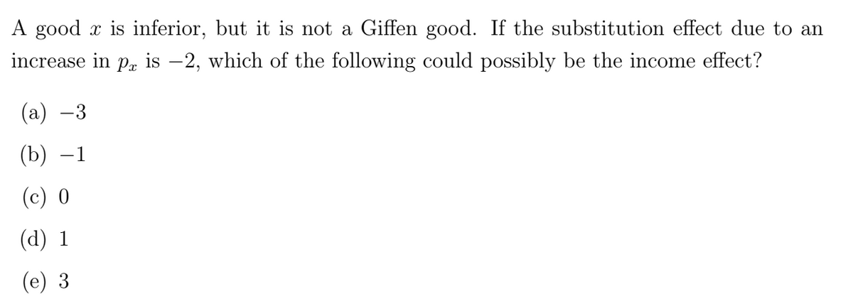 A good x is inferior, but it is not a Giffen good. If the substitution effect due to an
increase in p is −2, which of the following could possibly be the income effect?
(a) −3
(b) -1
(c) 0
(d) 1
(e) 3