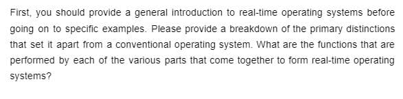 First, you should provide a general introduction to real-time operating systems before
going on to specific examples. Please provide a breakdown of the primary distinctions
that set it apart from a conventional operating system. What are the functions that are
performed by each of the various parts that come together to form real-time operating
systems?
