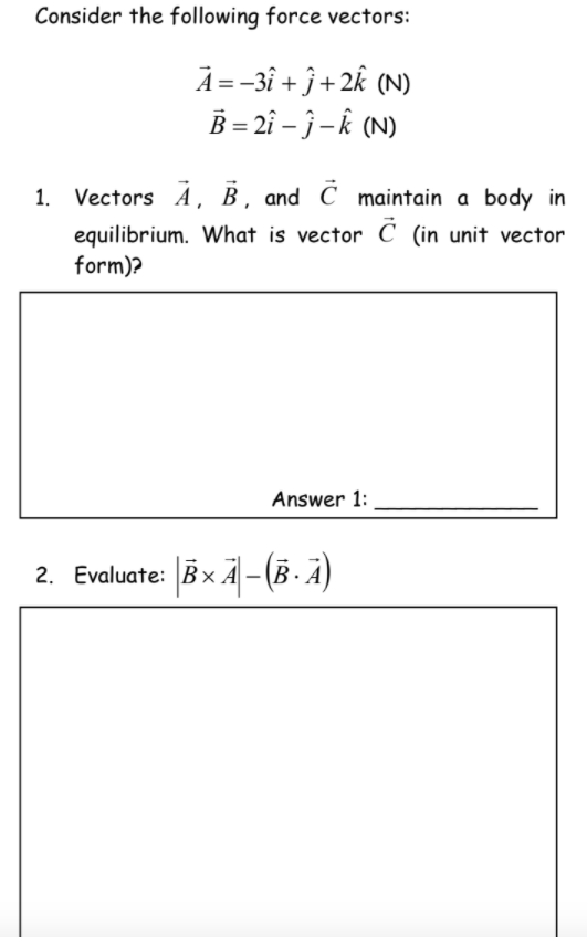 Consider the following force vectors:
A =-3î + ĵ + 2k (N)
B = 2î – ĵ – k (N)
1.
Vectors Á, B , and C maintain a body in
equilibrium. What is vector C (in unit vector
form)?
Answer 1:
2. Evaluate: Bx A - (B. A)
