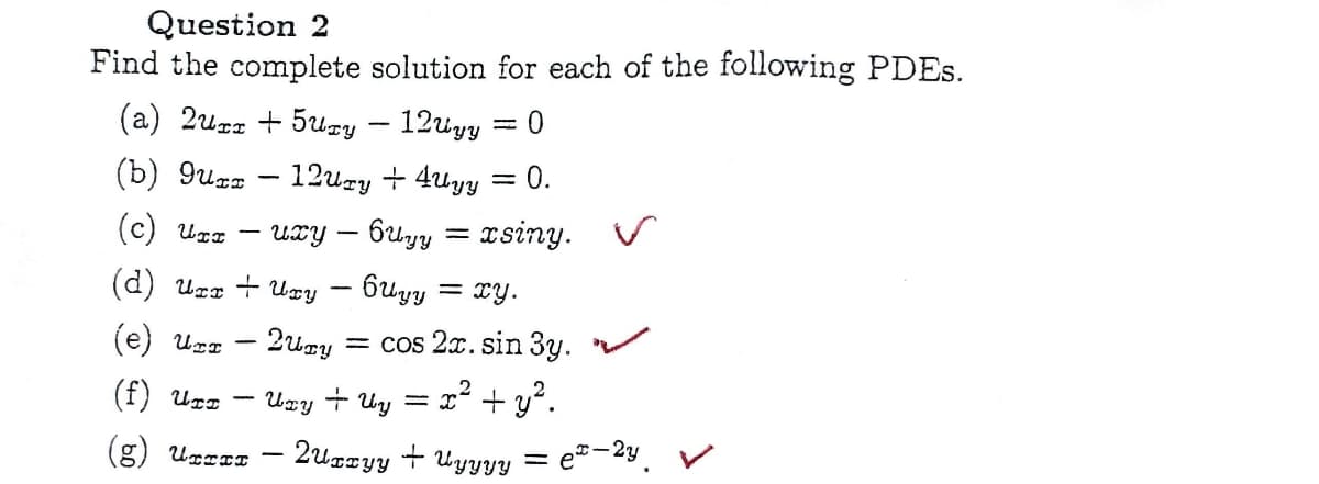 Question 2
Find the complete solution for each of the following PDEs.
(a) 2urr +5ury - 12Uyy 0
(b) 9urr - 12ury +4Uyy
= 0.
(c) Urr uxy - 6uyy = xsiny. V
(d) Urx + Uxy
(e) UIT
(f) UTI
(g) UTTI
-
6Uyy = xy.
2ury = cos 2x. sin 3y.
= x² + y².
-
Uzy + Uy
2uxxyyyyyy
-2y