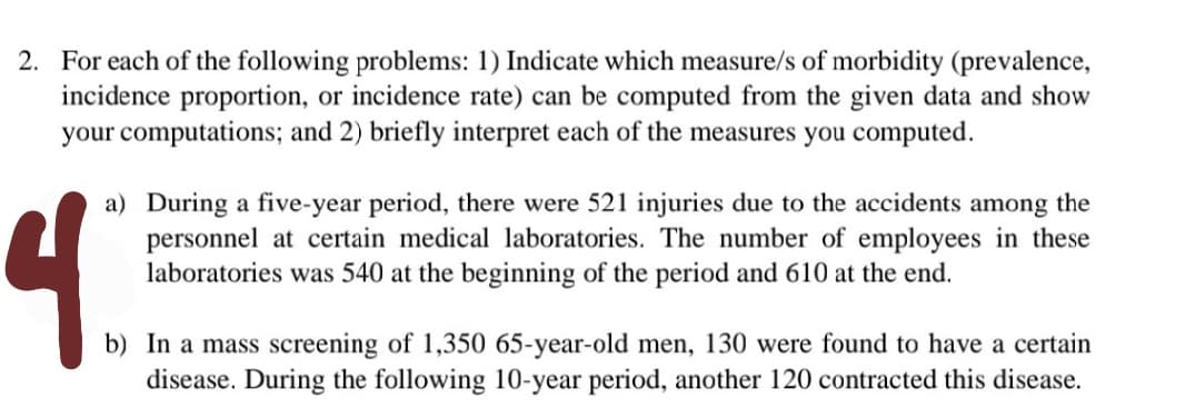 2. For each of the following problems: 1) Indicate which measure/s of morbidity (prevalence,
incidence proportion, or incidence rate) can be computed from the given data and show
your computations; and 2) briefly interpret each of the measures you computed.
4.
a) During a five-year period, there were 521 injuries due to the accidents among the
personnel at certain medical laboratories. The number of employees in these
laboratories was 540 at the beginning of the period and 610 at the end.
b) In a mass screening of 1,350 65-year-old men, 130 were found to have a certain
disease. During the following 10-year period, another 120 contracted this disease.
