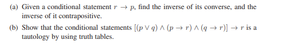 (a) Given a conditional statement r →p, find the inverse of its converse, and the
inverse of it contrapositive.
(b) Show that the conditional statements [(pVg) ^ (p+r)^(q + r)] → r is a
tautology by using truth tables.