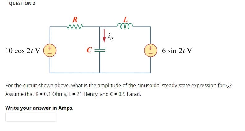 QUESTION 2
io
10 cos 2t V
C
6 sin 2t V
For the circuit shown above, what is the amplitude of the sinusoidal steady-state expression for io?
Assume that R = 0.1 Ohms, L = 21 Henry, and C = 0.5 Farad.
Write your answer in Amps.
R
www
L
m
