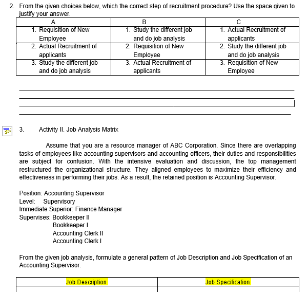 2. From the given choices below, which the correct step of recruitment procedure? Use the space given to
justify your answer.
A
В
1. Study the different job
and do job analysis
2. Requisition of New
1. Requisition of New
1. Actual Recruitment of
Employee
2. Actual Recruitment of
applicants
3. Study the different job
and do job analysis
applicants
2. Study the different job
and do job analysis
3. Requisition of New
Employee
Employee
3. Actual Recruitment of
applicants
3.
Activity II. Job Analysis Matrix
Assume that you are a resource manager of ABC Corporation. Since there are overlapping
tasks of employees like accounting supervisors and accounting officers, their duties and responsibilities
are subject for confusion. With the intensive evaluation and discussion, the top management
restructured the organizational structure. They aligned employees to maximize their efficiency and
effectiveness in performing their jobs. As a result, the retained position is Accounting Supervisor.
Position: Accounting Supervisor
Level: Supervisory
Immediate Superior: Finance Manager
Supervises: Bookkeeper II
Вookkeeper I
Accounting Clerk II
Accounting Clerk I
From the given job analysis, formulate a general pattern of Job Description and Job Specification of an
Accounting Supervisor.
Job Description
Job Specification
