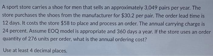 A sport store carries a shoe for men that sells an approximately 3,049 pairs per year. The
store purchases the shoes from the manufacturer for $30.2 per pair. The order lead time is
12 days. It costs the store $58 to place and process an order. The annual carrying charge is
24 percent. Assume EOQ model is appropriate and 360 days a year. If the store uses an order
quantity of 276 units per order, what is the annual ordering cost?
Use at least 4 decimal places.