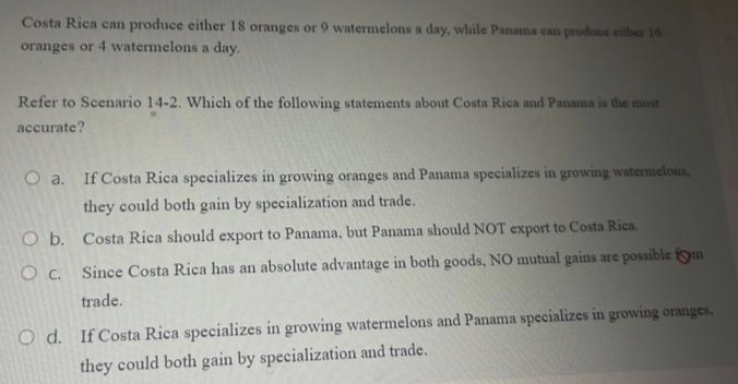 Costa Rica can produce either 18 oranges or 9 watermelons a day, while Panama can prodace either 16
oranges or 4 watermelons a day.
Refer to Scenario 14-2. Which of the following statements about Costa Rica and Panama is the most
accurate?
O a. If Costa Rica specializes in growing oranges and Panama specializes in growing watermelons,
they could both gain by specialization and trade.
O b. Costa Rica should export to Panama, but Panama should NOT export to Costa Rica.
O c. Since Costa Rica has an absolute advantage in both goods, NO mutual gains are possible yum
trade.
O d. If Costa Rica specializes in growing watermelons and Panama specializes in growing oranges,
they could both gain by specialization and trade.
