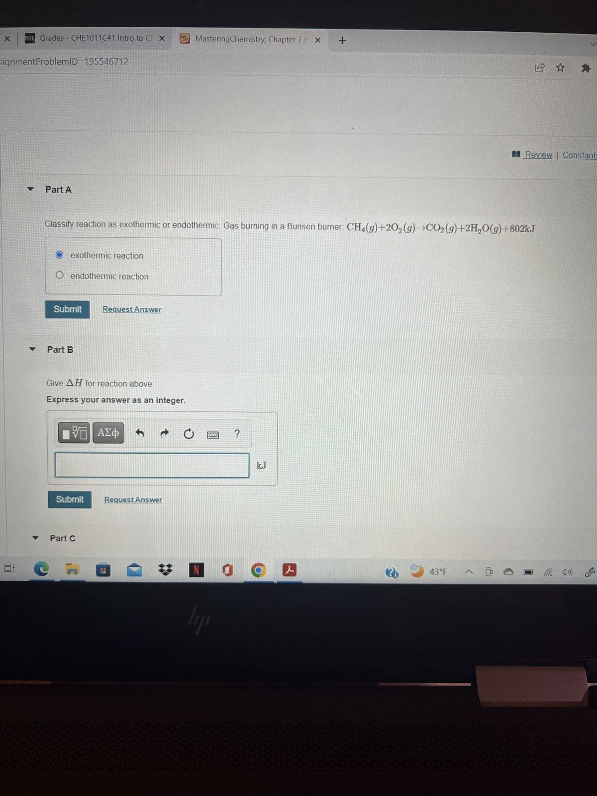 X
D2 Grades - CHE1011C41 Intro to CX
signmentProblemID=195546712
100
11
Part A
O exothermic reaction
O endothermic reaction
Classify reaction as exothermic or endothermic. Gas burning in a Bunsen burner: CH4(g)+20₂ (g)→CO₂ (g)+2H₂O(g) +802kJ
Submit
Part B
Give AH for reaction above.
Express your answer as an integer.
Request Answer
VE ΑΣΦ 1
Submit
Part C
Request Answer
MasteringChemistry: Chapter 7 X +
*
lii
?
kJ
NO
&
Review Constants
43°F ^ @
(4¹) 2