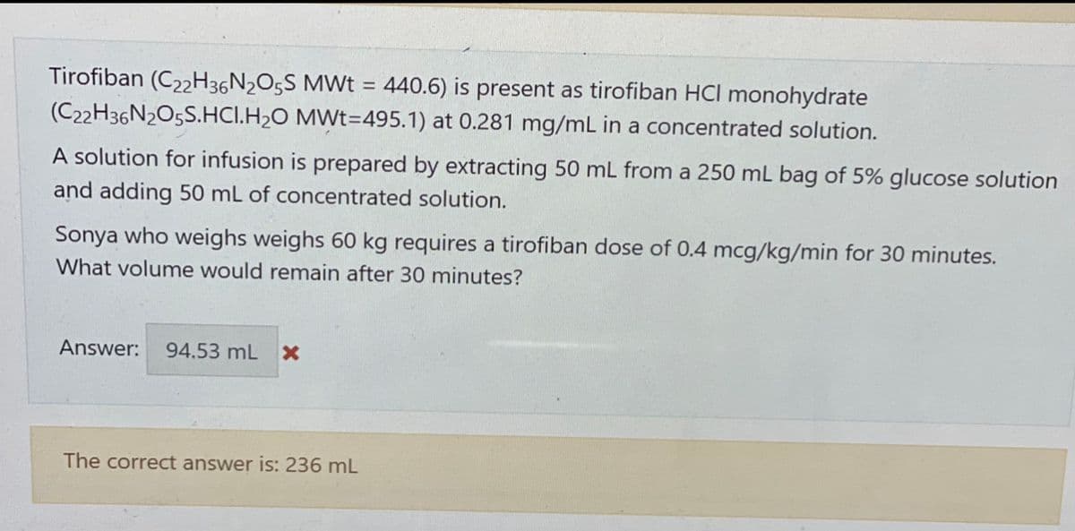 Tirofiban (C22H36N2O5S MWt = 440.6) is present as tirofiban HCI monohydrate
MWt=495.1) at 0.281 mg/mL in a concentrated solution.
(C22H36N2O5S.HCI.H₂O
A solution for infusion is prepared by extracting 50 mL from a 250 mL bag of 5% glucose solution
and adding 50 mL of concentrated solution.
Sonya who weighs weighs 60 kg requires a tirofiban dose of 0.4 mcg/kg/min for 30 minutes.
What volume would remain after 30 minutes?
Answer: 94.53 mL X
The correct answer is: 236 mL