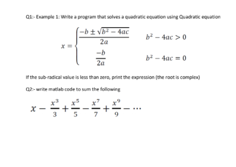 Q1:- Example 1: Write a program that solves a quadratic equation using Quadratic equation
-b± vb² – 4ac
2а
b² – 4ac > 0
x =
-b
b² – 4ac = 0
2a
If the sub-radical value is less than zero, print the expression (the root is complex)
Q2- write matlab code to sum the following
x5
+
x7
